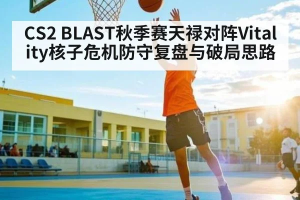 CS2 BLAST秋季赛天禄对阵Vitality核子危机防守复盘与破局思路