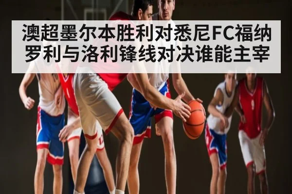 澳超墨尔本胜利对悉尼FC福纳罗利与洛利锋线对决谁能主宰