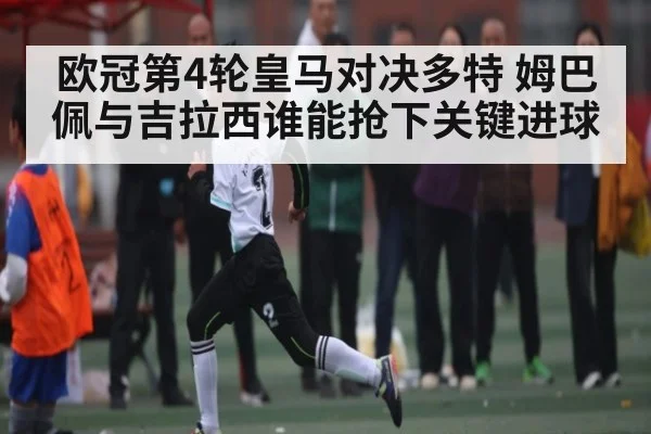 欧冠第4轮皇马对决多特 姆巴佩与吉拉西谁能抢下关键进球